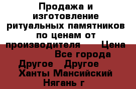 Продажа и изготовление ритуальных памятников по ценам от производителя!!! › Цена ­ 5 000 - Все города Другое » Другое   . Ханты-Мансийский,Нягань г.